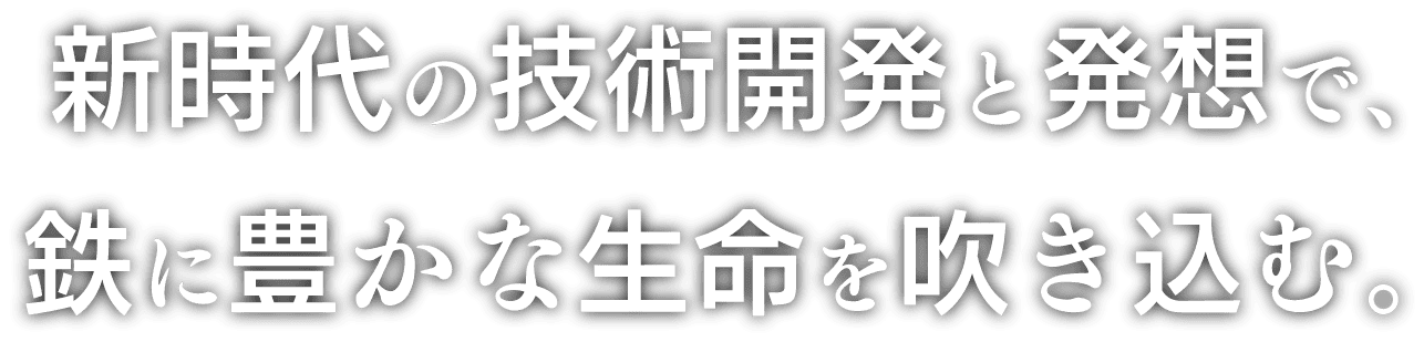 新時代の技術開発と発想で、鉄に豊かな生命を吹き込む。